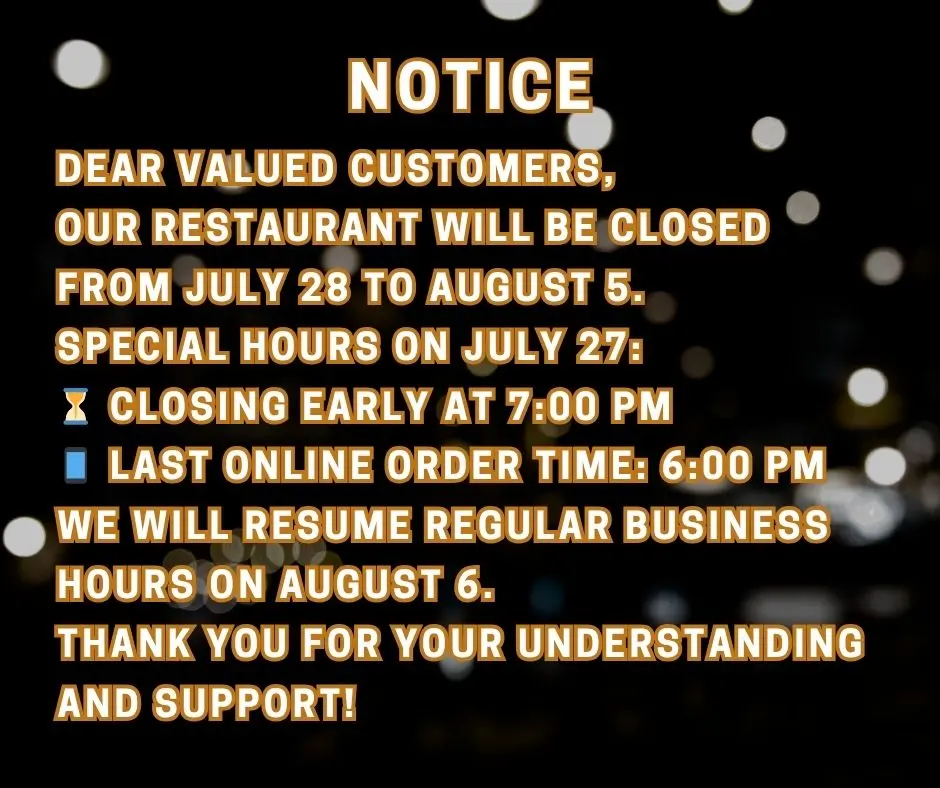 Restaurant closure notice: Closed July 28 to August 5. Special hours July 27 closing at 7:00 PM, last online orders at 6:00 PM. Reopening August 6. Restaurant closure notice: Closed July 28 to August 5. Special hours July 27 closing at 7:00 PM, last online orders at 6:00 PM. Reopening August 6.